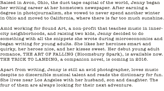 Raised in Avon, Ohio, the duct tape capital of the world, Jenny began her writing career at her hometown newspaper. After earning a degree in photojournalism, she vowed to never spend another winter in Ohio and moved to California, where there is far too much sunshine. Amid working for Sound Art, a non-profit that teaches music in inner-city neighborhoods, and raising two kids, Jenny decided to do something with all the snippets she wrote during microeconomics and began writing for young adults. She likes her heroines smart and quirky, her heroes nice, and her kisses sweet. Her debut young adult romance, THE ART OF FALLING (Bloomsbury Spark), is available now. THE TRICK TO LANDING, a companion novel, is coming in 2016. Apart from writing, Jenny is still an avid photographer, loves music despite no discernible musical talent and reads the dictionary for fun. She lives near Los Angeles with her husband, son and daughter. The four of them are always looking for their next adventure.