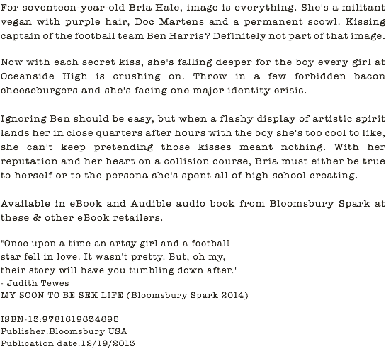 For seventeen-year-old Bria Hale, image is everything. She's a militant vegan with purple hair, Doc Martens and a permanent scowl. Kissing captain of the football team Ben Harris? Definitely not part of that image. Now with each secret kiss, she's falling deeper for the boy every girl at Oceanside High is crushing on. Throw in a few forbidden bacon cheeseburgers and she's facing one major identity crisis. Ignoring Ben should be easy, but when a flashy display of artistic spirit lands her in close quarters after hours with the boy she's too cool to like, she can't keep pretending those kisses meant nothing. With her reputation and her heart on a collision course, Bria must either be true to herself or to the persona she's spent all of high school creating. Available in eBook and Audible audio book from Bloomsbury Spark at these & other eBook retailers. "Once upon a time an artsy girl and a football star fell in love. It wasn't pretty. But, oh my, their story will have you tumbling down after." - Judith Tewes MY SOON TO BE SEX LIFE (Bloomsbury Spark 2014) ISBN-13:9781619634695 Publisher:Bloomsbury USA Publication date:12/19/2013