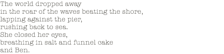 The world dropped away in the roar of the waves beating the shore, lapping against the pier, rushing back to sea. She closed her eyes, breathing in salt and funnel cake and Ben.