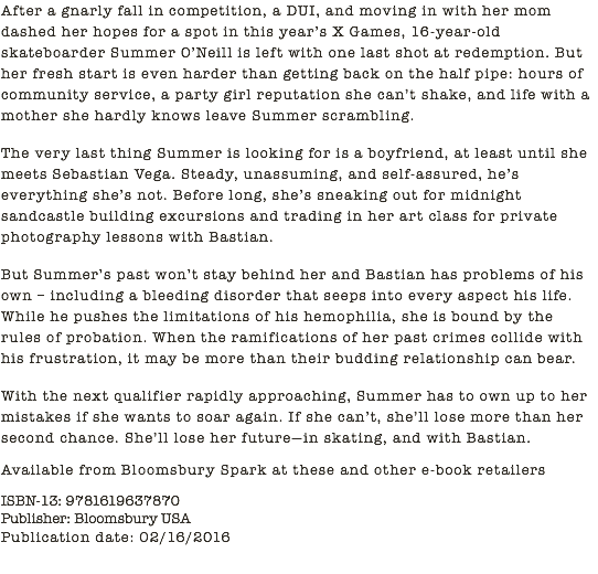 After a gnarly fall in competition, a DUI, and moving in with her mom dashed her hopes for a spot in this year’s X Games, 16-year-old skateboarder Summer O’Neill is left with one last shot at redemption. But her fresh start is even harder than getting back on the half pipe: hours of community service, a party girl reputation she can’t shake, and life with a mother she hardly knows leave Summer scrambling. The very last thing Summer is looking for is a boyfriend, at least until she meets Sebastian Vega. Steady, unassuming, and self-assured, he’s everything she’s not. Before long, she’s sneaking out for midnight sandcastle building excursions and trading in her art class for private photography lessons with Bastian. But Summer’s past won’t stay behind her and Bastian has problems of his own – including a bleeding disorder that seeps into every aspect his life. While he pushes the limitations of his hemophilia, she is bound by the rules of probation. When the ramifications of her past crimes collide with his frustration, it may be more than their budding relationship can bear. With the next qualifier rapidly approaching, Summer has to own up to her mistakes if she wants to soar again. If she can’t, she’ll lose more than her second chance. She’ll lose her future—in skating, and with Bastian. Available from Bloomsbury Spark at these and other e-book retailers ISBN-13: 9781619637870 Publisher: Bloomsbury USA Publication date: 02/16/2016