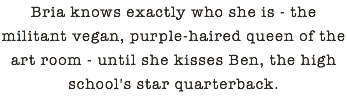 Bria knows exactly who she is - the militant vegan, purple-haired queen of the art room - until she kisses Ben, the high school's star quarterback.