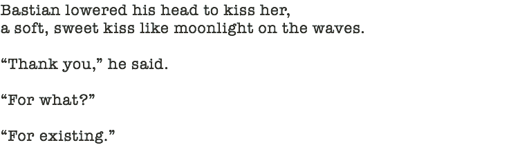 Bastian lowered his head to kiss her,  a soft, sweet kiss like moonlight on the waves. “Thank you,” he said. “For what?” “For existing.” 