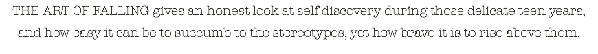 THE ART OF FALLING gives an honest look at self discovery during those delicate teen years, and how easy it can be to succumb to the stereotypes, yet how brave it is to rise above them.
